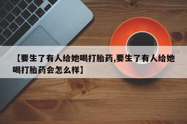 打胎药专卖微信米非司酮片联系方式【要生了有人给她喝打胎药,要生了有人给她喝打胎药会怎么样】