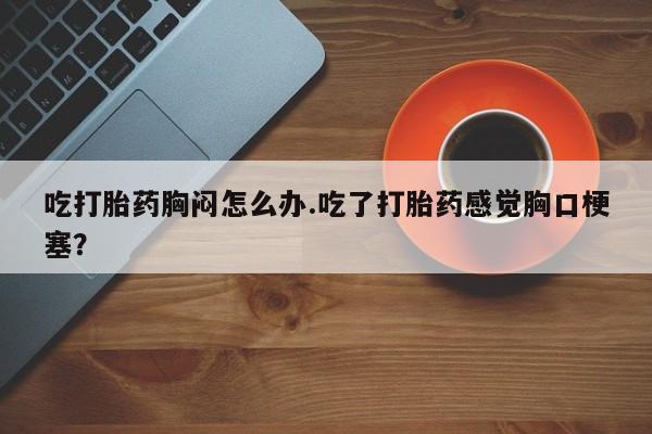 打胎药专卖微信米非司酮片联系方式吃打胎药胸闷怎么办.吃了打胎药感觉胸口梗塞？