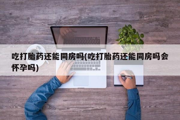 打胎药专卖微信米非司酮片联系方式吃打胎药还能同房吗(吃打胎药还能同房吗会怀孕吗)
