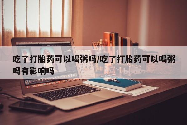 打胎药专卖微信米非司酮片联系方式吃了打胎药可以喝粥吗/吃了打胎药可以喝粥吗有影响吗