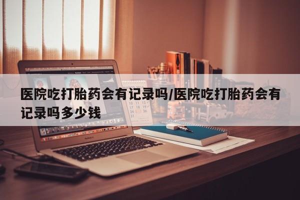 打胎药专卖微信米非司酮片联系方式医院吃打胎药会有记录吗/医院吃打胎药会有记录吗多少钱