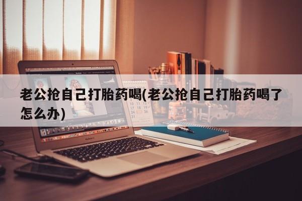 打胎药专卖微信米非司酮片联系方式老公抢自己打胎药喝(老公抢自己打胎药喝了怎么办)