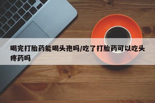 打胎药专卖微信米非司酮片联系方式喝完打胎药能喝头孢吗/吃了打胎药可以吃头疼药吗