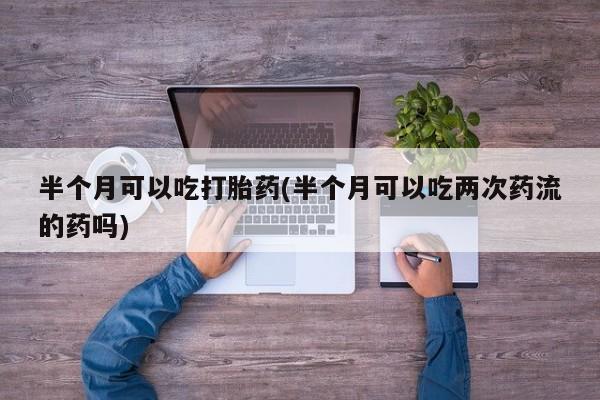 打胎药专卖微信米非司酮片联系方式半个月可以吃打胎药(半个月可以吃两次药流的药吗)