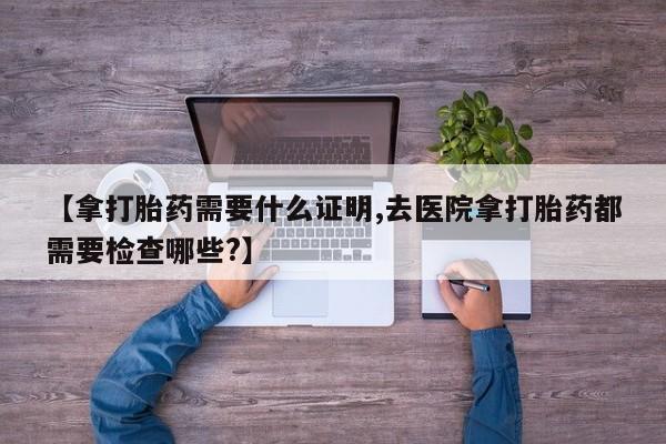 打胎药专卖微信米非司酮片联系方式【拿打胎药需要什么证明,去医院拿打胎药都需要检查哪些?】
