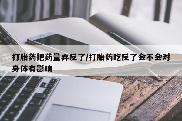 打胎药专卖微信米非司酮片联系方式打胎药把药量弄反了/打胎药吃反了会不会对身体有影响