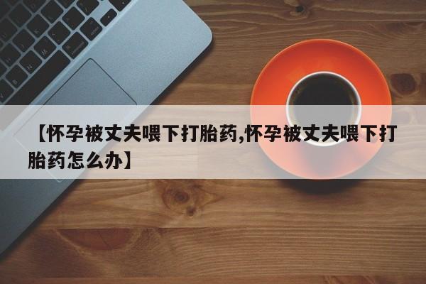 打胎药专卖微信米非司酮片联系方式【怀孕被丈夫喂下打胎药,怀孕被丈夫喂下打胎药怎么办】
