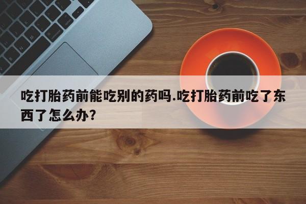 打胎药专卖微信米非司酮片联系方式吃打胎药前能吃别的药吗.吃打胎药前吃了东西了怎么办？