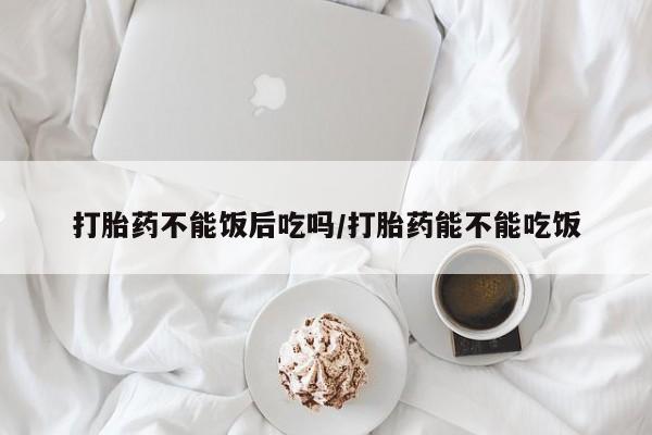 打胎药专卖微信米非司酮片联系方式打胎药不能饭后吃吗/打胎药能不能吃饭