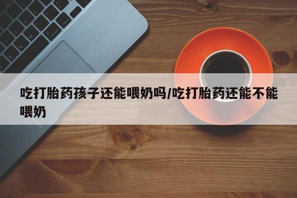 打胎药专卖微信米非司酮片联系方式吃打胎药孩子还能喂奶吗/吃打胎药还能不能喂奶