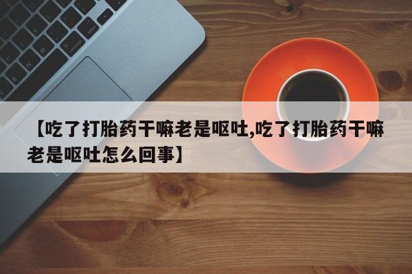 打胎药专卖微信米非司酮片联系方式【吃了打胎药干嘛老是呕吐,吃了打胎药干嘛老是呕吐怎么回事】