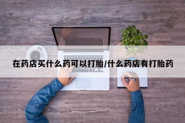 打胎药专卖微信米非司酮片联系方式在药店买什么药可以打胎/什么药店有打胎药