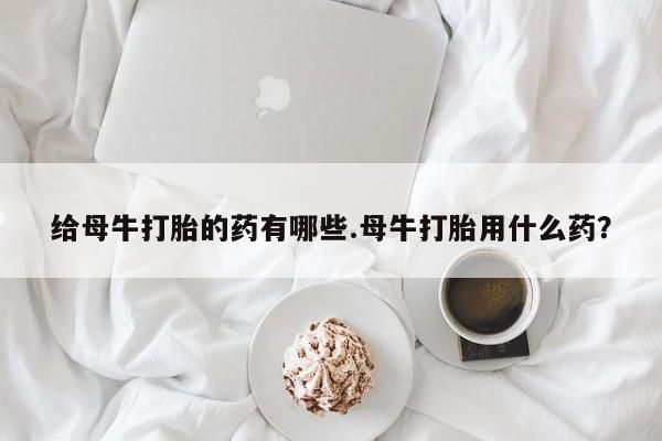 打胎药专卖微信米非司酮片联系方式给母牛打胎的药有哪些.母牛打胎用什么药？