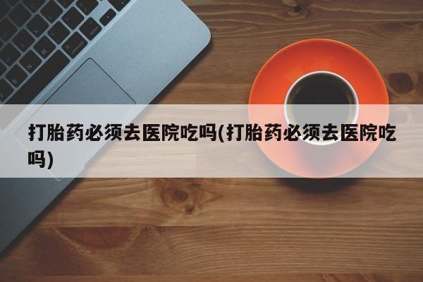 打胎药专卖微信米非司酮片联系方式打胎药必须去医院吃吗(打胎药必须去医院吃吗)
